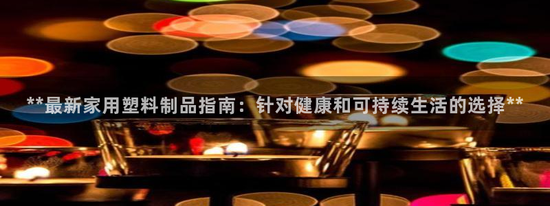 奥门太阳集团城：**最新家用塑料制品指南：针对健康和可持续生
